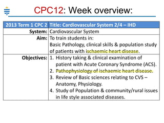 CPC12: Week overview:
2013 Term 1 CPC 2 Title: Cardiovascular System 2/4 – IHD
System: Cardiovascular System
Aim: To train students in:
Basic Pathology, clinical skills & population study
of patients with ischaemic heart disease.
Objectives: 1. History taking & clinical examination of
patient with Acute Coronary Syndrome (ACS).
2. Pathophysiology of ischaemic heart disease.
3. Review of Basic sciences relating to CVS –
Anatomy, Physiology.
4. Study of Population & community/rural issues
in life style associated diseases.

 