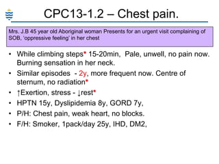 CPC13-1.2 – Chest pain.
Mrs. J.B 45 year old Aboriginal woman Presents for an urgent visit complaining of
SOB, ‗oppressive feeling‘ in her chest

• While climbing steps* 15-20min, Pale, unwell, no pain now.
Burning sensation in her neck.
• Similar episodes - 2y, more frequent now. Centre of
sternum, no radiation*
• ↑Exertion, stress - ↓rest*
• HPTN 15y, Dyslipidemia 8y, GORD 7y,
• P/H: Chest pain, weak heart, no blocks.
• F/H: Smoker, 1pack/day 25y, IHD, DM2,

 
