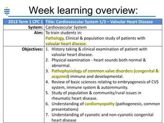 Week learning overview:
2013 Term 1 CPC 1 Title: Cardiovascular System 1/3 – Valvular Heart Disease
System: Cardiovascular System
Aim: To train students in:
Pathology, Clinical & population study of patients with
valvular heart disease.
Objectives: 1. History taking & clinical examination of patient with
valvular heart disease.
2. Physical examination - heart sounds both normal &
abnormal.
3. Pathophysiology of common valve disorders (congenital &
acquired) immune and developmental.
4. Review of basic sciences relating to embryogenesis of CVS
system, immune system & autoimmunity.
5. Study of population & community/rural issues in
rheumatic heart disease.
6. Understanding of cardiomyopathy (pathogenesis, common
presentations)
7. Understanding of cyanotic and non-cyanotic congenital
heart disease

 