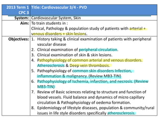 2013 Term 1 Title: Cardiovascular 3/4 - PVD
CPC 3
System: Cardiovascular System, Skin
Aim: To train students in :
Clinical, Pathology & population study of patients with arterial +
venous disorders + skin lesions.
Objectives: 1. History taking & clinical examination of patients with peripheral
vascular disease
2. Clinical examination of peripheral circulation.
3. Clinical examination of skin & skin lesions.
4. Pathophysiology of common arterial and venous disorders.
Atherosclerosis & Deep vein thrombosis.
5. Pathophysiology of common skin disorders Infection,
inflammation & malignancy. (Review MB3-TIN)
6. Pathophysiology of Ischemia, infarction, and necrosis. (Review
MB3-TIN)
7. Review of Basic sciences relating to structure and function of
blood vessels. Fluid balance and dynamics of micro capillary
circulation & Pathophysiology of oedema formation.
8. Epidemiology of lifestyle diseases, population & community/rural
issues in life style disorders specifically atherosclerosis.

 