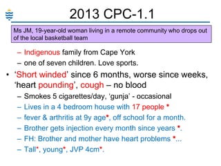 2013 CPC-1.1
Ms JM, 19-year-old woman living in a remote community who drops out
of the local basketball team

– Indigenous family from Cape York
– one of seven children. Love sports.

• ‗Short winded‘ since 6 months, worse since weeks,
‗heart pounding‘, cough – no blood
–
–
–
–
–
–

Smokes 5 cigarettes/day, ‗gunja‘ - occasional
Lives in a 4 bedroom house with 17 people *
fever & arthritis at 9y age*, off school for a month.
Brother gets injection every month since years *.
FH: Brother and mother have heart problems *...
Tall*, young*, JVP 4cm*.

 