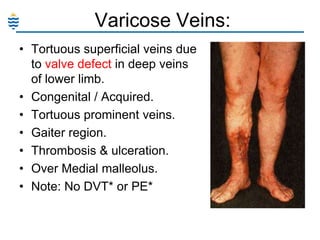 Varicose Veins:
• Tortuous superficial veins due
to valve defect in deep veins
of lower limb.
• Congenital / Acquired.
• Tortuous prominent veins.
• Gaiter region.
• Thrombosis & ulceration.
• Over Medial malleolus.
• Note: No DVT* or PE*

 