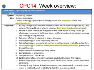 CPC14: Week overview:
2013 Term 1 Title: Respiratory 1/3 - Pneumonia
CPC 4
System: Respiratory System
Aim: To train students in :
Clinical, Pathology & population study of patients with pneumonia COPD, and
pneumoconiosis.
Objectives: 1. History taking & clinical examination of patients with a chronic lung disease (COPD,
asthma, TB, fungal & other chronic infections) and acute infection (pneumonia).
2. Review of Basic sciences relating to structure and function of lungs. Blood gas
physiology, measurement of blood gasses and lung function tests, sputum cytology
and serology in lung infection.
3. Pathology of chronic obstructive airway disorders.
4. Pathophysiology of acute respiratory infection.
5. Pathophysiology of occupational, environmental & smoking related lung disorders.
6. Pathophysiology of common and important rare causes of pneumonia, particularly
tropical illnesses.
7. Physical examination of Respiratory system.
8. Complications of pneumonia.
9. Interpretation of Chest X-rays.
10. Epidemiology of pneumonia in Australia, South East Asia and The Tropics.
11. Role of health promotion, screening, public health in acute and chronic pneumonic
conditions.
12. Smoking & lung disease. Role of health promotion, Population & community/rural
issues in smoking & work related lung disorders (pneumoconiosis).

 