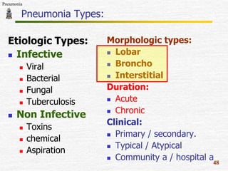 Pneumonia

Pneumonia Types:
Etiologic Types:
 Infective








Viral
Bacterial
Fungal
Tuberculosis

Non Infective





Toxins
chemical
Aspiration

Morphologic types:
 Lobar
 Broncho
 Interstitial
Duration:
 Acute
 Chronic
Clinical:
 Primary / secondary.
 Typical / Atypical
 Community a / hospital a
48

 