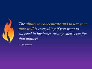 The ability to concentrate and to use your
time well is everything if you want to
succeed in business, or anywhere else for
that matter!
-- Lee Iacocca

 
