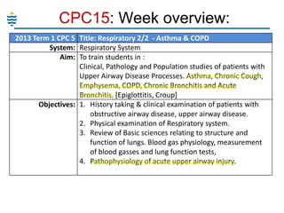 CPC15: Week overview:
2013 Term 1 CPC 5 Title: Respiratory 2/2 - Asthma & COPD
System: Respiratory System
Aim: To train students in :
Clinical, Pathology and Population studies of patients with
Upper Airway Disease Processes. Asthma, Chronic Cough,
Emphysema, COPD, Chronic Bronchitis and Acute
Bronchitis. [Epiglottitis, Croup]
Objectives: 1. History taking & clinical examination of patients with
obstructive airway disease, upper airway disease.
2. Physical examination of Respiratory system.
3. Review of Basic sciences relating to structure and
function of lungs. Blood gas physiology, measurement
of blood gasses and lung function tests,
4. Pathophysiology of acute upper airway injury.

 