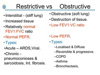 Restrictive vs
• Interstitial - (stiff lung)
• Increased tissue
• Relatively normal
FEV1:FVC ratio
• Normal PEFR.
• Types:
•Acute – ARDS,Viral.
•Chronic pneumoconioses &
sarcoidosis, Int. fibrosis.

Obstructive

• Obstructive (soft lung)
• Destruction of tissue.
• Low FEV1:VC ratio
• Low PEFR.
• Types:
–Localised & Diffuse
–Reversible & progressive.
–COPD
–Asthma
–Bronchiectasis,

 