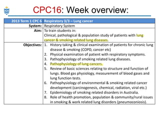 CPC16: Week overview:
2013 Term 1 CPC 6 Respiratory 3/3 – Lung cancer
System: Respiratory System
Aim: To train students in:
Clinical, pathological & population study of patients with lung
cancer & smoking related lung diseases.
Objectives: 1. History taking & clinical examination of patients for chronic lung
disease & smoking (COPD, cancer etc)
2. Physical examination of patient with respiratory symptoms.
3. Pathophysiology of smoking related lung diseases.
4. Pathophysiology of lung cancers.
5. Review of basic sciences relating to structure and function of
lungs. Blood gas physiology, measurement of blood gases and
lung function tests.
6. Pathophysiology of environmental & smoking related cancer
development (carcinogenesis, chemical, radiation, viral etc.)
7. Epidemiology of smoking related disorders in Australia.
8. Role of health promotion, population & community/rural issues
in smoking & work related lung disorders (pneumoconiosis).

 