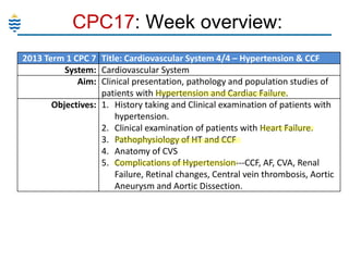 CPC17: Week overview:
2013 Term 1 CPC 7 Title: Cardiovascular System 4/4 – Hypertension & CCF
System: Cardiovascular System
Aim: Clinical presentation, pathology and population studies of
patients with Hypertension and Cardiac Failure.
Objectives: 1. History taking and Clinical examination of patients with
hypertension.
2. Clinical examination of patients with Heart Failure.
3. Pathophysiology of HT and CCF
4. Anatomy of CVS
5. Complications of Hypertension---CCF, AF, CVA, Renal
Failure, Retinal changes, Central vein thrombosis, Aortic
Aneurysm and Aortic Dissection.

 