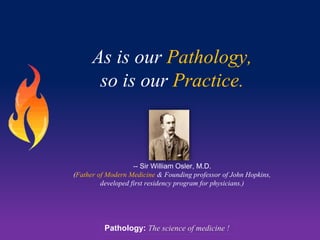 As is our Pathology,
so is our Practice.
-- Sir William Osler, M.D.
(Father of Modern Medicine & Founding professor of John Hopkins,
developed first residency program for physicians.)
Pathology: The science of medicine !
 