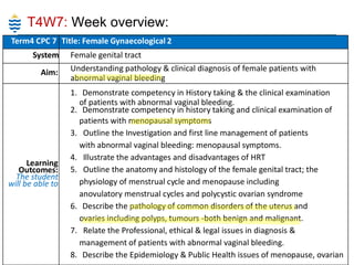 T4W7: Week overview:
Term4 CPC 7 Title: Female Gynaecological 2
System
Aim:

Learning
Outcomes:
The student
will be able to

Female genital tract
Understanding pathology & clinical diagnosis of female patients with
abnormal vaginal bleeding
1. Demonstrate competency in History taking & the clinical examination
of patients with abnormal vaginal bleeding.
2. Demonstrate competency in history taking and clinical examination of
patients with menopausal symptoms
3. Outline the Investigation and first line management of patients
with abnormal vaginal bleeding: menopausal symptoms.
4. Illustrate the advantages and disadvantages of HRT
5. Outline the anatomy and histology of the female genital tract; the
physiology of menstrual cycle and menopause including
anovulatory menstrual cycles and polycystic ovarian syndrome
6. Describe the pathology of common disorders of the uterus and
ovaries including polyps, tumours -both benign and malignant.
7. Relate the Professional, ethical & legal issues in diagnosis &
management of patients with abnormal vaginal bleeding.
8. Describe the Epidemiology & Public Health issues of menopause, ovarian

 