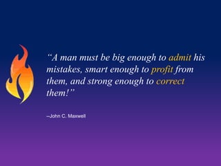 “A man must be big enough to admit his
mistakes, smart enough to profit from
them, and strong enough to correct
them!”
--John C. Maxwell

 