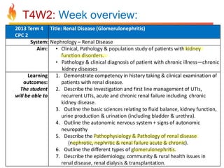 T4W2: Week overview:
2013 Term 4 Title: Renal Disease (Glomerulonephritis)
CPC 2
System: Nephrology – Renal Disease
Aim: • Clinical, Pathology & population study of patients with kidney
function disorders.
• Pathology & clinical diagnosis of patient with chronic illness—chronic
kidney diseases
Learning 1. Demonstrate competency in history taking & clinical examination of
outcomes:
patients with renal disease.
The student 2. Describe the Investigation and first line management of UTIs,
will be able to
recurrent UTIs, acute and chronic renal failure including chronic
kidney disease.
3. Outline the basic sciences relating to fluid balance, kidney function,
urine production & urination (including bladder & urethra).
4. Outline the autonomic nervous system + signs of autonomic
neuropathy
5. Describe the Pathophysiology & Pathology of renal disease
(nephrotic, nephritic & renal failure acute & chronic).
6. Outline the different types of glomerulonephritis.
7. Describe the epidemiology, community & rural health issues in
renal disease, renal dialysis & transplantation.

 