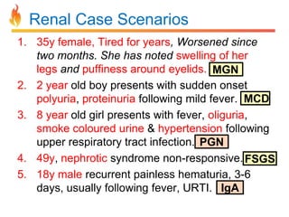 Renal Case Scenarios
1. 35y female, Tired for years, Worsened since
two months. She has noted swelling of her
legs and puffiness around eyelids. MGN
2. 2 year old boy presents with sudden onset
polyuria, proteinuria following mild fever. MCD
3. 8 year old girl presents with fever, oliguria,
smoke coloured urine & hypertension following
upper respiratory tract infection. PGN
4. 49y, nephrotic syndrome non-responsive. FSGS
5. 18y male recurrent painless hematuria, 3-6
days, usually following fever, URTI. IgA

 