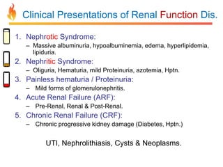 Clinical Presentations of Renal Function Dis.
1. Nephrotic Syndrome:
– Massive albuminuria, hypoalbuminemia, edema, hyperlipidemia,
lipiduria.

2. Nephritic Syndrome:
– Oliguria, Hematuria, mild Proteinuria, azotemia, Hptn.

3. Painless hematuria / Proteinuria:
– Mild forms of glomerulonephritis.

4. Acute Renal Failure (ARF):
– Pre-Renal, Renal & Post-Renal.

5. Chronic Renal Failure (CRF):
– Chronic progressive kidney damage (Diabetes, Hptn.)

UTI, Nephrolithiasis, Cysts & Neoplasms.

 