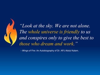 “Look at the sky. We are not alone.
The whole universe is friendly to us
and conspires only to give the best to
those who dream and work.”
- Wings of Fire: An Autobiography of Dr. APJ Abdul Kalam.

 