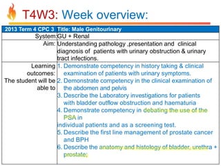 T4W3: Week overview:
2013 Term 4 CPC 3 Title: Male Genitourinary

System:GU + Renal
Aim: Understanding pathology ,presentation and clinical
diagnosis of patients with urinary obstruction & urinary
tract infections.
Learning 1. Demonstrate competency in history taking & clinical
outcomes: examination of patients with urinary symptoms.
The student will be 2. Demonstrate competency in the clinical examination of
able to the abdomen and pelvis
3. Describe the Laboratory investigations for patients
with bladder outflow obstruction and haematuria
4. Demonstrate competency in debating the use of the
PSA in
individual patients and as a screening test.
5. Describe the first line management of prostate cancer
and BPH
6. Describe the anatomy and histology of bladder, urethra +
prostate;

 