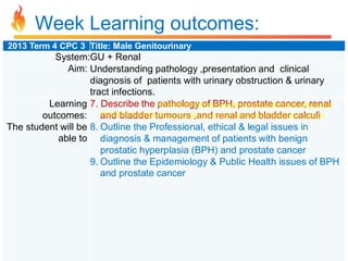 Week Learning outcomes:
2013 Term 4 CPC 3 Title: Male Genitourinary

System:GU + Renal
Aim: Understanding pathology ,presentation and clinical
diagnosis of patients with urinary obstruction & urinary
tract infections.
Learning 7. Describe the pathology of BPH, prostate cancer, renal
outcomes: and bladder tumours ,and renal and bladder calculi
The student will be 8. Outline the Professional, ethical & legal issues in
able to diagnosis & management of patients with benign
prostatic hyperplasia (BPH) and prostate cancer
9. Outline the Epidemiology & Public Health issues of BPH
and prostate cancer

 