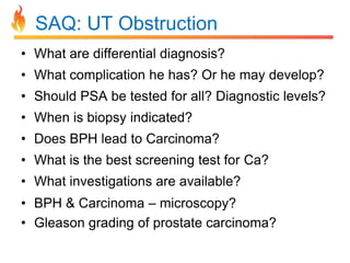 SAQ: UT Obstruction
• What are differential diagnosis?
• What complication he has? Or he may develop?
• Should PSA be tested for all? Diagnostic levels?
• When is biopsy indicated?
• Does BPH lead to Carcinoma?
• What is the best screening test for Ca?
• What investigations are available?

• BPH & Carcinoma – microscopy?
• Gleason grading of prostate carcinoma?

 