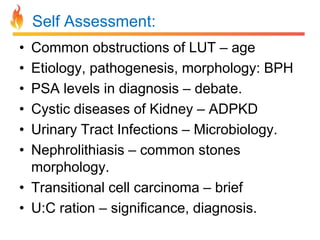 Self Assessment:
•
•
•
•
•
•

Common obstructions of LUT – age
Etiology, pathogenesis, morphology: BPH
PSA levels in diagnosis – debate.
Cystic diseases of Kidney – ADPKD
Urinary Tract Infections – Microbiology.
Nephrolithiasis – common stones
morphology.
• Transitional cell carcinoma – brief
• U:C ration – significance, diagnosis.

 