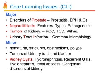 Core Learning Issues: (CLI)
Major:
• Disorders of Prostate – Prostatitis, BPH & Ca.
• Nephrolithiasis: Features, Types, Pathogenesis.
• Tumors of Kidney. – RCC, TCC, Wilms.
• Urinary Tract Infection – Common Microbiology.
Minor:
• hematuria, strictures, obstructions, polyps.
• Tumors of Urinary tract and bladder.
• Kidney Cysts, Hydronephrosis, Recurrent UTIs,
Pyelonephritis, renal abscess, Congenital
disorders of kidney.

 