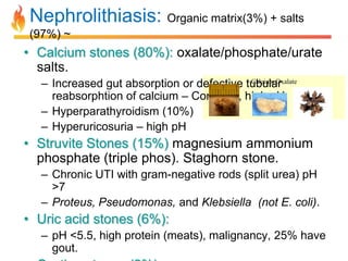 Nephrolithiasis: Organic matrix(3%) + salts
(97%) ~

• Calcium stones (80%): oxalate/phosphate/urate
salts.
Calcium Oxalate
– Increased gut absorption or defective tubular
reabsorphtion of calcium – Common, high pH.
– Hyperparathyroidism (10%)
– Hyperuricosuria – high pH

• Struvite Stones (15%) magnesium ammonium
phosphate (triple phos). Staghorn stone.
– Chronic UTI with gram-negative rods (split urea) pH
>7
– Proteus, Pseudomonas, and Klebsiella (not E. coli).

• Uric acid stones (6%):
– pH <5.5, high protein (meats), malignancy, 25% have
gout.

 