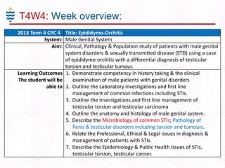 T4W4: Week overview:
2013 Term 4 CPC 4 Title: Epididymo-Orchitis
System: Male Genital System
Aim: Clinical, Pathology & Population study of patients with male genital
system disorders & sexually transmitted disease (STD) using a case
of epididymo-orchitis with a differential diagnosis of testicular
torsion and testicular tumour.
Learning Outcomes 1. Demonstrate competency in history taking & the clinical
The student will be
examination of male patients with genital disorders
able to 2. Outline the Laboratory investigations and first line
management of common infections including STIs.
3. Outline the Investigations and first line management of
testicular torsion and testicular carcinoma
4. Outline the anatomy and histology of male genital system.
5. Describe the Microbiology of common STIs; Pathology of
Penis & testicular disorders including torsion and tumours.
6. Relate the Professional, Ethical & Legal issues in diagnosis &
management of patients with STIs.
7. Describe the Epidemiology & Public Health issues of STIs,
testicular torsion, testicular cancer.

 