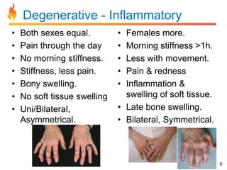 Degenerative - Inflammatory
•
•
•
•
•
•
•

Both sexes equal.
Pain through the day
No morning stiffness.
Stiffness, less pain.
Bony swelling.
No soft tissue swelling
Uni/Bilateral,
Asymmetrical.

•
•
•
•
•

Females more.
Morning stiffness >1h.
Less with movement.
Pain & redness
Inflammation &
swelling of soft tissue.
• Late bone swelling.
• Bilateral, Symmetrical.

6

 