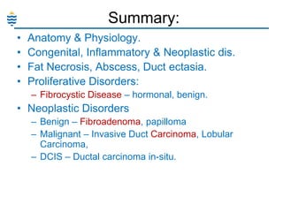 Summary:
•
•
•
•

Anatomy & Physiology.
Congenital, Inflammatory & Neoplastic dis.
Fat Necrosis, Abscess, Duct ectasia.
Proliferative Disorders:
– Fibrocystic Disease – hormonal, benign.

• Neoplastic Disorders
– Benign – Fibroadenoma, papilloma
– Malignant – Invasive Duct Carcinoma, Lobular
Carcinoma,
– DCIS – Ductal carcinoma in-situ.

 