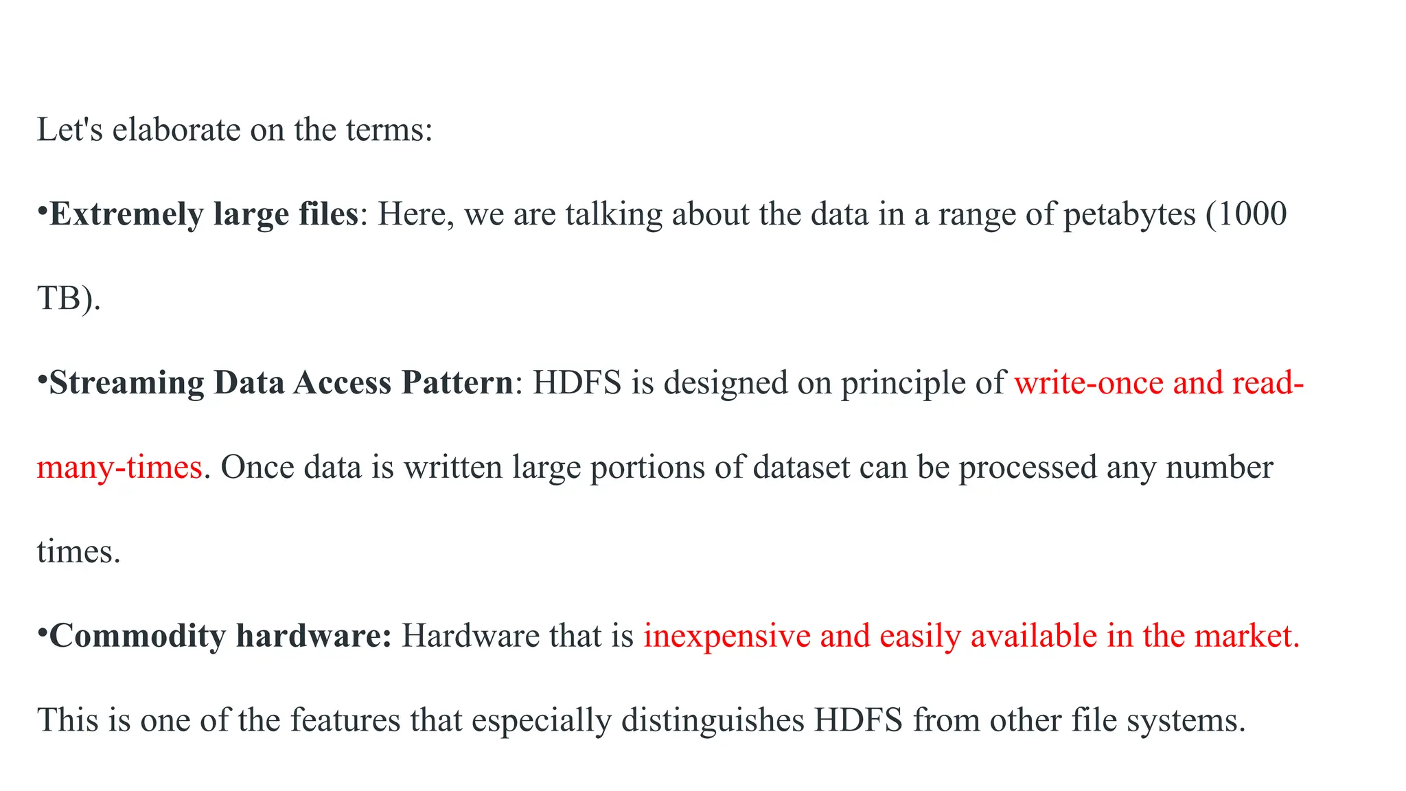 Let's elaborate on the terms:
•Extremely large files: Here, we are talking about the data in a range of petabytes (1000
TB).
•Streaming Data Access Pattern: HDFS is designed on principle of write-once and read-
many-times. Once data is written large portions of dataset can be processed any number
times.
•Commodity hardware: Hardware that is inexpensive and easily available in the market.
This is one of the features that especially distinguishes HDFS from other file systems.
 