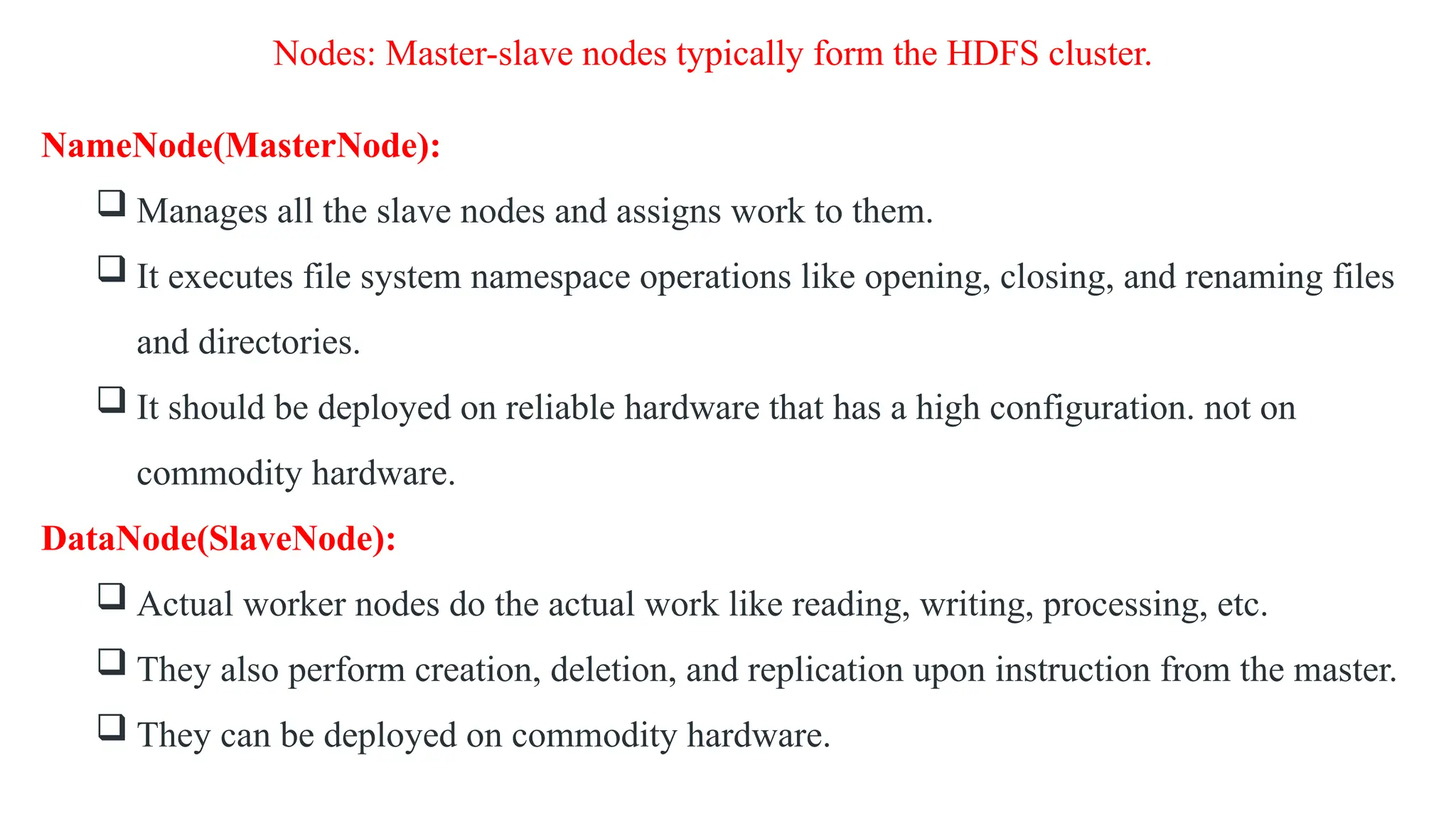 Nodes: Master-slave nodes typically form the HDFS cluster.
NameNode(MasterNode):
 Manages all the slave nodes and assigns work to them.
 It executes file system namespace operations like opening, closing, and renaming files
and directories.
 It should be deployed on reliable hardware that has a high configuration. not on
commodity hardware.
DataNode(SlaveNode):
 Actual worker nodes do the actual work like reading, writing, processing, etc.
 They also perform creation, deletion, and replication upon instruction from the master.
 They can be deployed on commodity hardware.
 