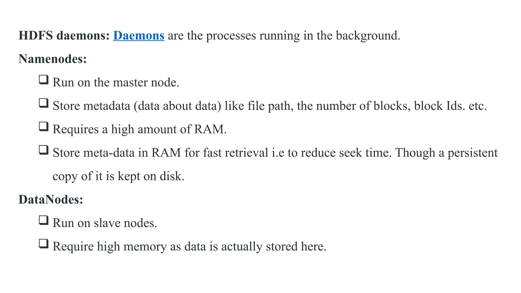 HDFS daemons: Daemons are the processes running in the background.
Namenodes:
 Run on the master node.
 Store metadata (data about data) like file path, the number of blocks, block Ids. etc.
 Requires a high amount of RAM.
 Store meta-data in RAM for fast retrieval i.e to reduce seek time. Though a persistent
copy of it is kept on disk.
DataNodes:
 Run on slave nodes.
 Require high memory as data is actually stored here.
 