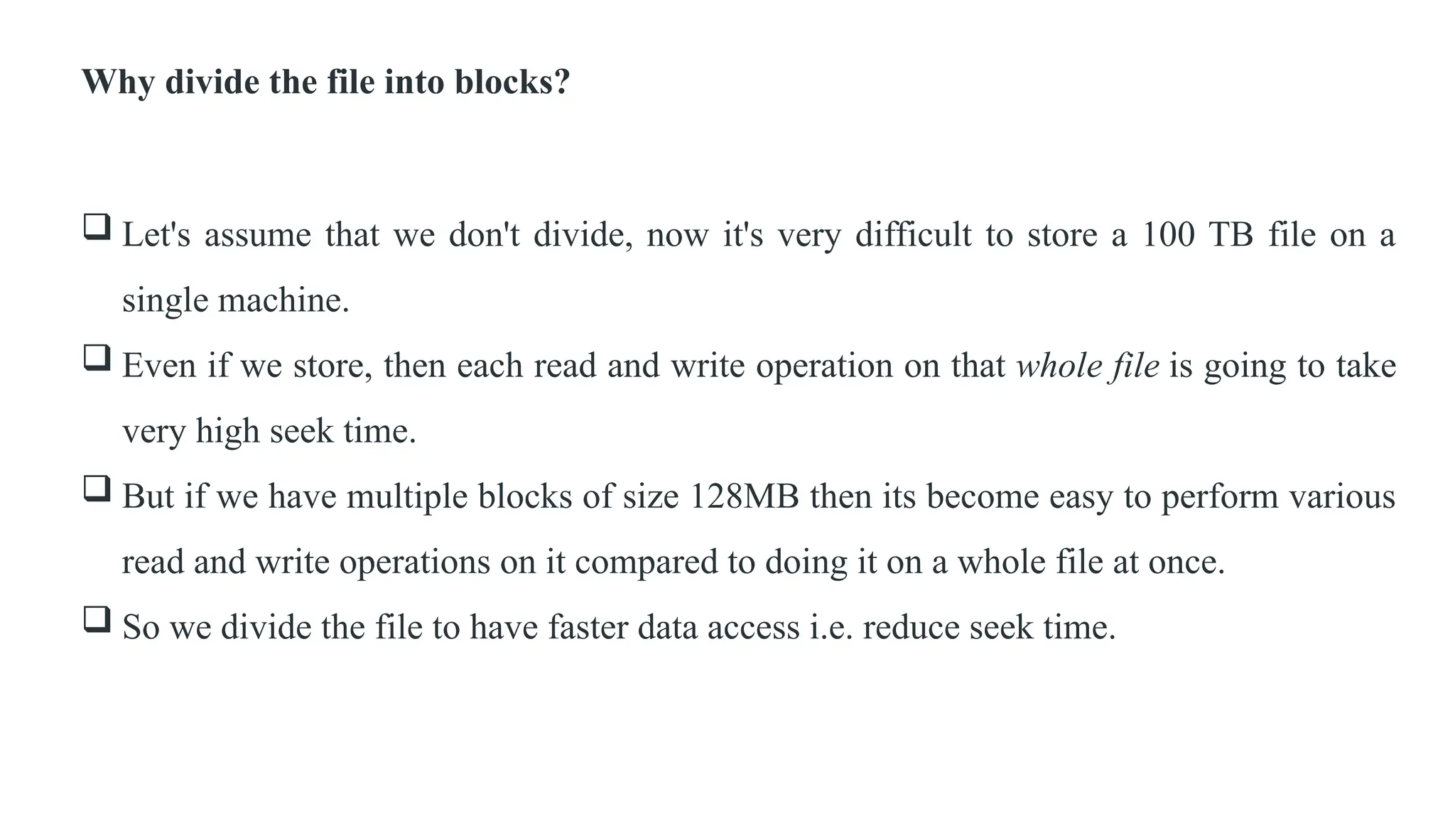 Why divide the file into blocks?
 Let's assume that we don't divide, now it's very difficult to store a 100 TB file on a
single machine.
 Even if we store, then each read and write operation on that whole file is going to take
very high seek time.
 But if we have multiple blocks of size 128MB then its become easy to perform various
read and write operations on it compared to doing it on a whole file at once.
 So we divide the file to have faster data access i.e. reduce seek time.
 