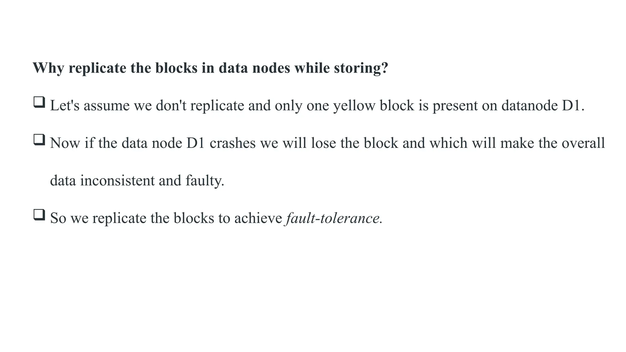 Why replicate the blocks in data nodes while storing?
 Let's assume we don't replicate and only one yellow block is present on datanode D1.
 Now if the data node D1 crashes we will lose the block and which will make the overall
data inconsistent and faulty.
 So we replicate the blocks to achieve fault-tolerance.
 