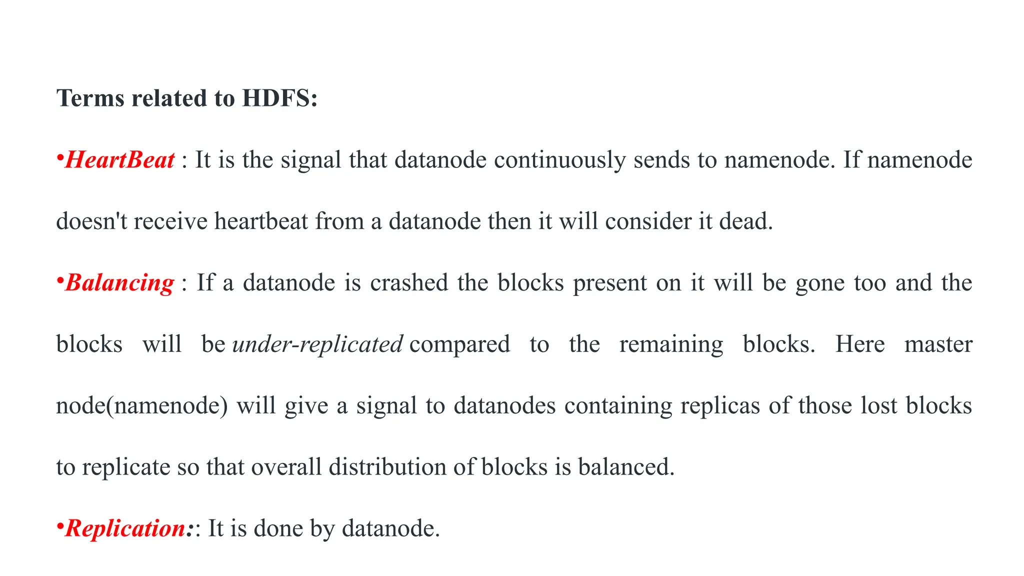 Terms related to HDFS:
•HeartBeat : It is the signal that datanode continuously sends to namenode. If namenode
doesn't receive heartbeat from a datanode then it will consider it dead.
•Balancing : If a datanode is crashed the blocks present on it will be gone too and the
blocks will be under-replicated compared to the remaining blocks. Here master
node(namenode) will give a signal to datanodes containing replicas of those lost blocks
to replicate so that overall distribution of blocks is balanced.
•Replication:: It is done by datanode.
 