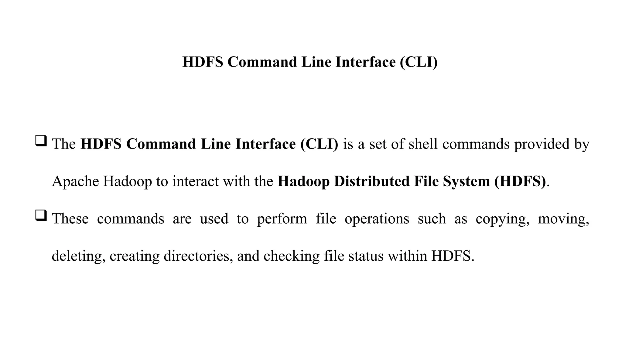 HDFS Command Line Interface (CLI)
 The HDFS Command Line Interface (CLI) is a set of shell commands provided by
Apache Hadoop to interact with the Hadoop Distributed File System (HDFS).
 These commands are used to perform file operations such as copying, moving,
deleting, creating directories, and checking file status within HDFS.
 