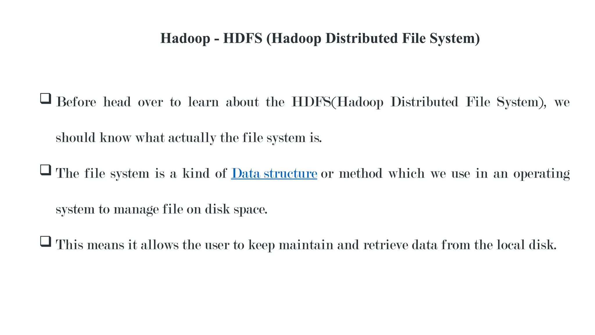 Hadoop - HDFS (Hadoop Distributed File System)
 Before head over to learn about the HDFS(Hadoop Distributed File System), we
should know what actually the file system is.
 The file system is a kind of Data structure or method which we use in an operating
system to manage file on disk space.
 This means it allows the user to keep maintain and retrieve data from the local disk.
 