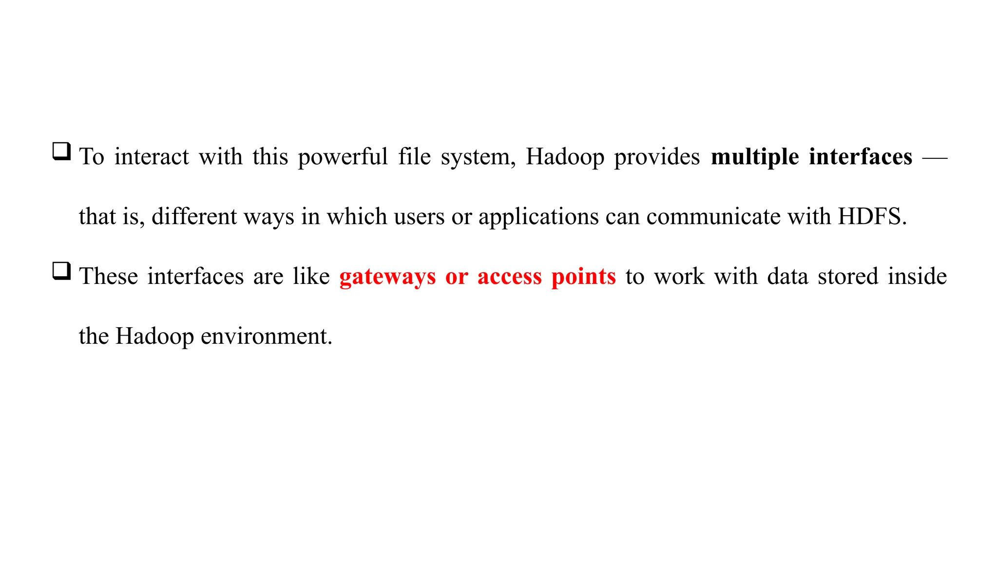  To interact with this powerful file system, Hadoop provides multiple interfaces —
that is, different ways in which users or applications can communicate with HDFS.
 These interfaces are like gateways or access points to work with data stored inside
the Hadoop environment.
 