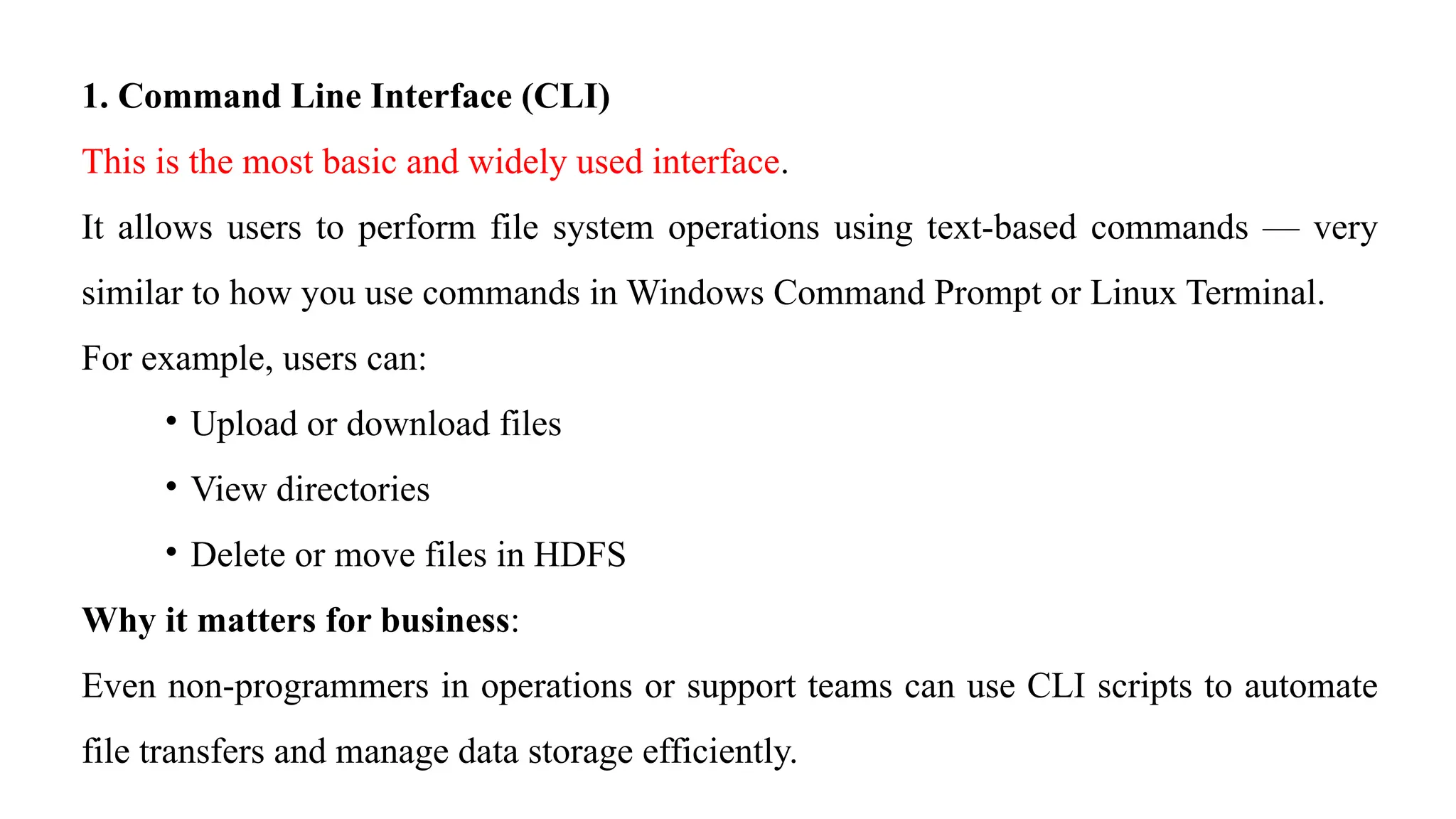 1. Command Line Interface (CLI)
This is the most basic and widely used interface.
It allows users to perform file system operations using text-based commands — very
similar to how you use commands in Windows Command Prompt or Linux Terminal.
For example, users can:
• Upload or download files
• View directories
• Delete or move files in HDFS
Why it matters for business:
Even non-programmers in operations or support teams can use CLI scripts to automate
file transfers and manage data storage efficiently.
 