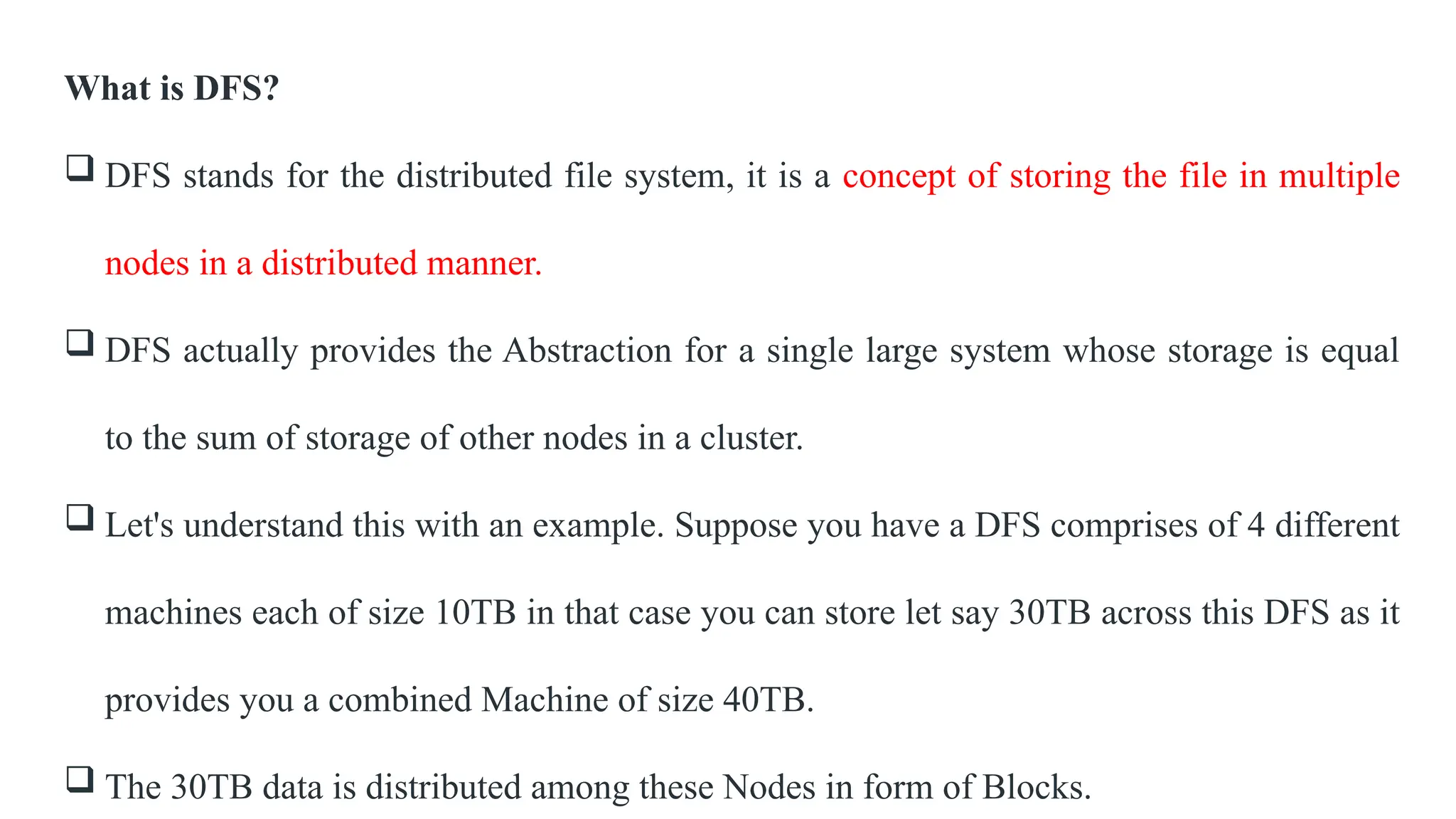 What is DFS?
 DFS stands for the distributed file system, it is a concept of storing the file in multiple
nodes in a distributed manner.
 DFS actually provides the Abstraction for a single large system whose storage is equal
to the sum of storage of other nodes in a cluster.
 Let's understand this with an example. Suppose you have a DFS comprises of 4 different
machines each of size 10TB in that case you can store let say 30TB across this DFS as it
provides you a combined Machine of size 40TB.
 The 30TB data is distributed among these Nodes in form of Blocks.
 