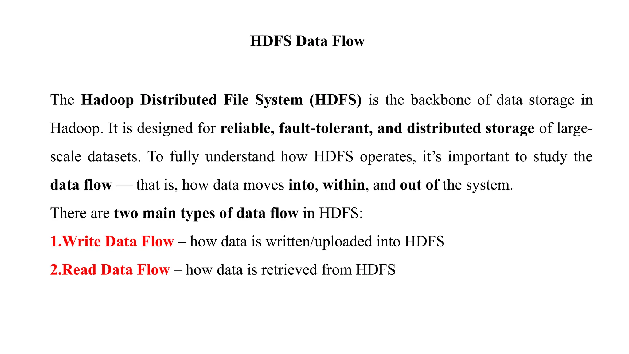 HDFS Data Flow
The Hadoop Distributed File System (HDFS) is the backbone of data storage in
Hadoop. It is designed for reliable, fault-tolerant, and distributed storage of large-
scale datasets. To fully understand how HDFS operates, it’s important to study the
data flow — that is, how data moves into, within, and out of the system.
There are two main types of data flow in HDFS:
1.Write Data Flow – how data is written/uploaded into HDFS
2.Read Data Flow – how data is retrieved from HDFS
 