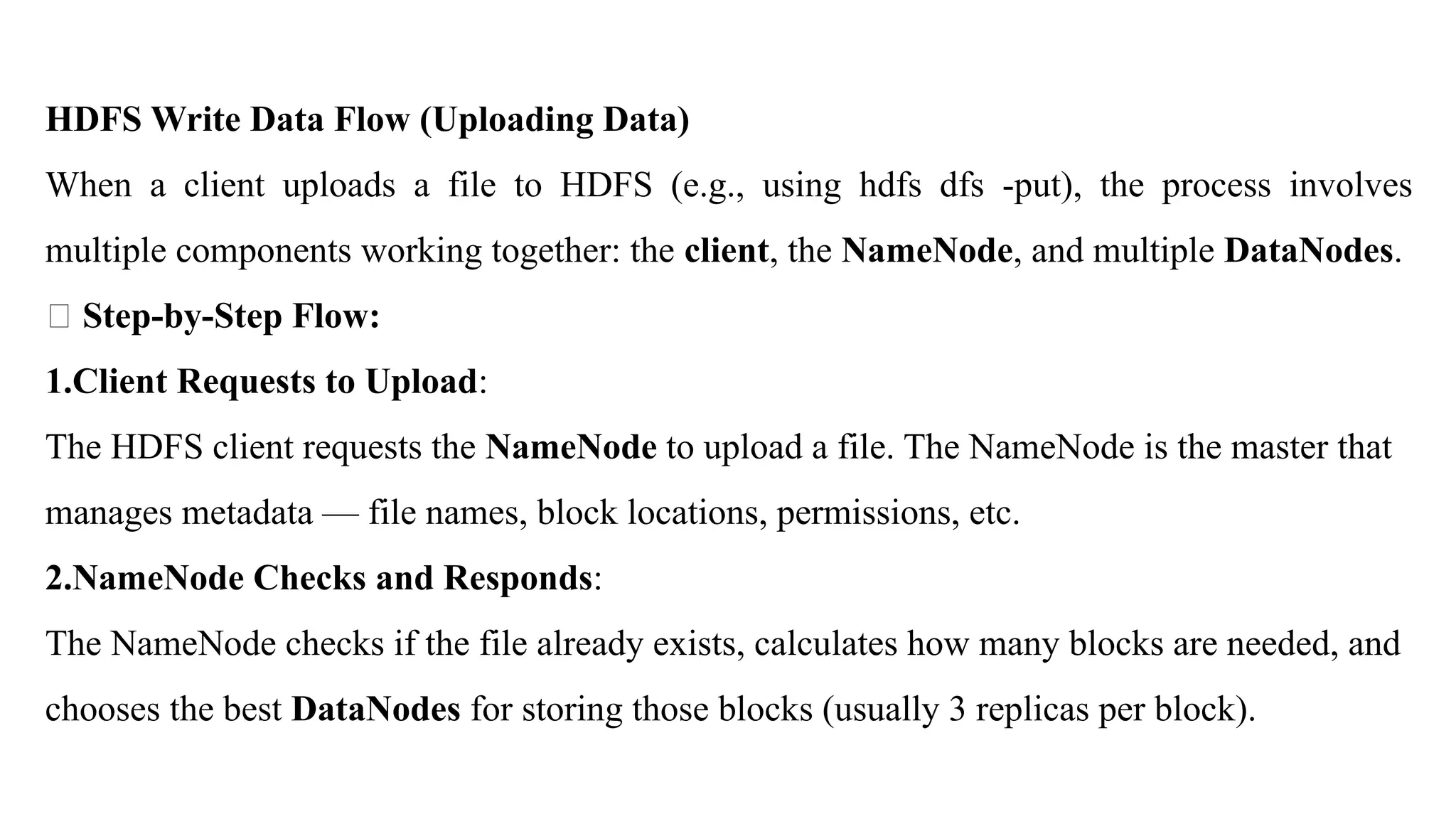 HDFS Write Data Flow (Uploading Data)
When a client uploads a file to HDFS (e.g., using hdfs dfs -put), the process involves
multiple components working together: the client, the NameNode, and multiple DataNodes.
🔸 Step-by-Step Flow:
1.Client Requests to Upload:
The HDFS client requests the NameNode to upload a file. The NameNode is the master that
manages metadata — file names, block locations, permissions, etc.
2.NameNode Checks and Responds:
The NameNode checks if the file already exists, calculates how many blocks are needed, and
chooses the best DataNodes for storing those blocks (usually 3 replicas per block).
 