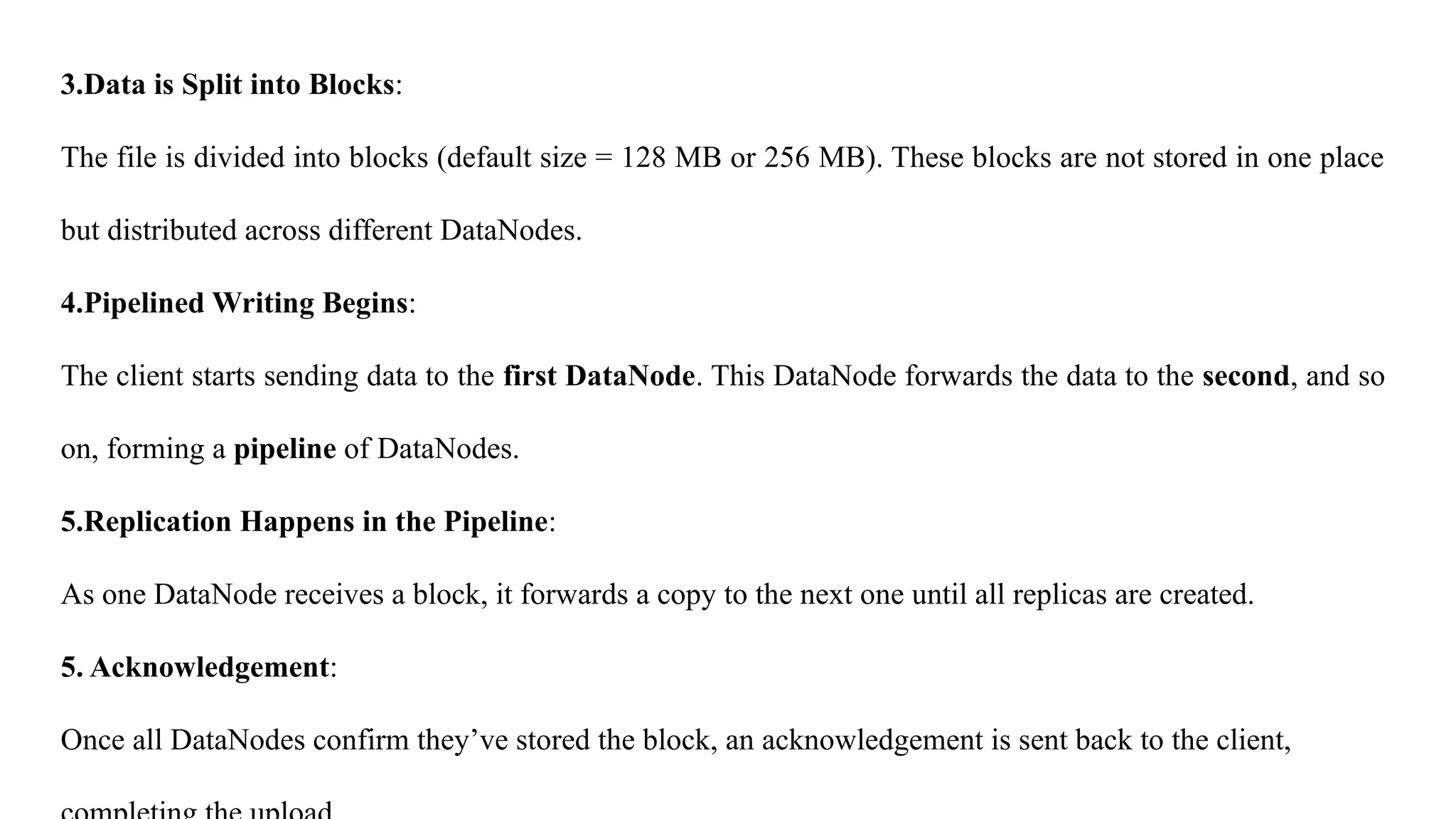 3.Data is Split into Blocks:
The file is divided into blocks (default size = 128 MB or 256 MB). These blocks are not stored in one place
but distributed across different DataNodes.
4.Pipelined Writing Begins:
The client starts sending data to the first DataNode. This DataNode forwards the data to the second, and so
on, forming a pipeline of DataNodes.
5.Replication Happens in the Pipeline:
As one DataNode receives a block, it forwards a copy to the next one until all replicas are created.
5. Acknowledgement:
Once all DataNodes confirm they’ve stored the block, an acknowledgement is sent back to the client,
 