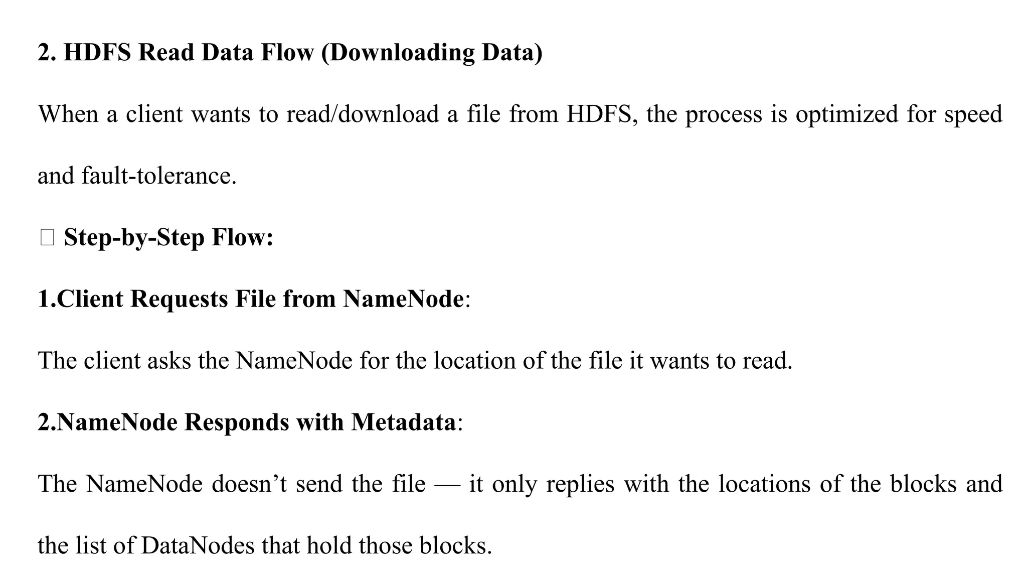 2. HDFS Read Data Flow (Downloading Data)
When a client wants to read/download a file from HDFS, the process is optimized for speed
and fault-tolerance.
🔸 Step-by-Step Flow:
1.Client Requests File from NameNode:
The client asks the NameNode for the location of the file it wants to read.
2.NameNode Responds with Metadata:
The NameNode doesn’t send the file — it only replies with the locations of the blocks and
the list of DataNodes that hold those blocks.
 