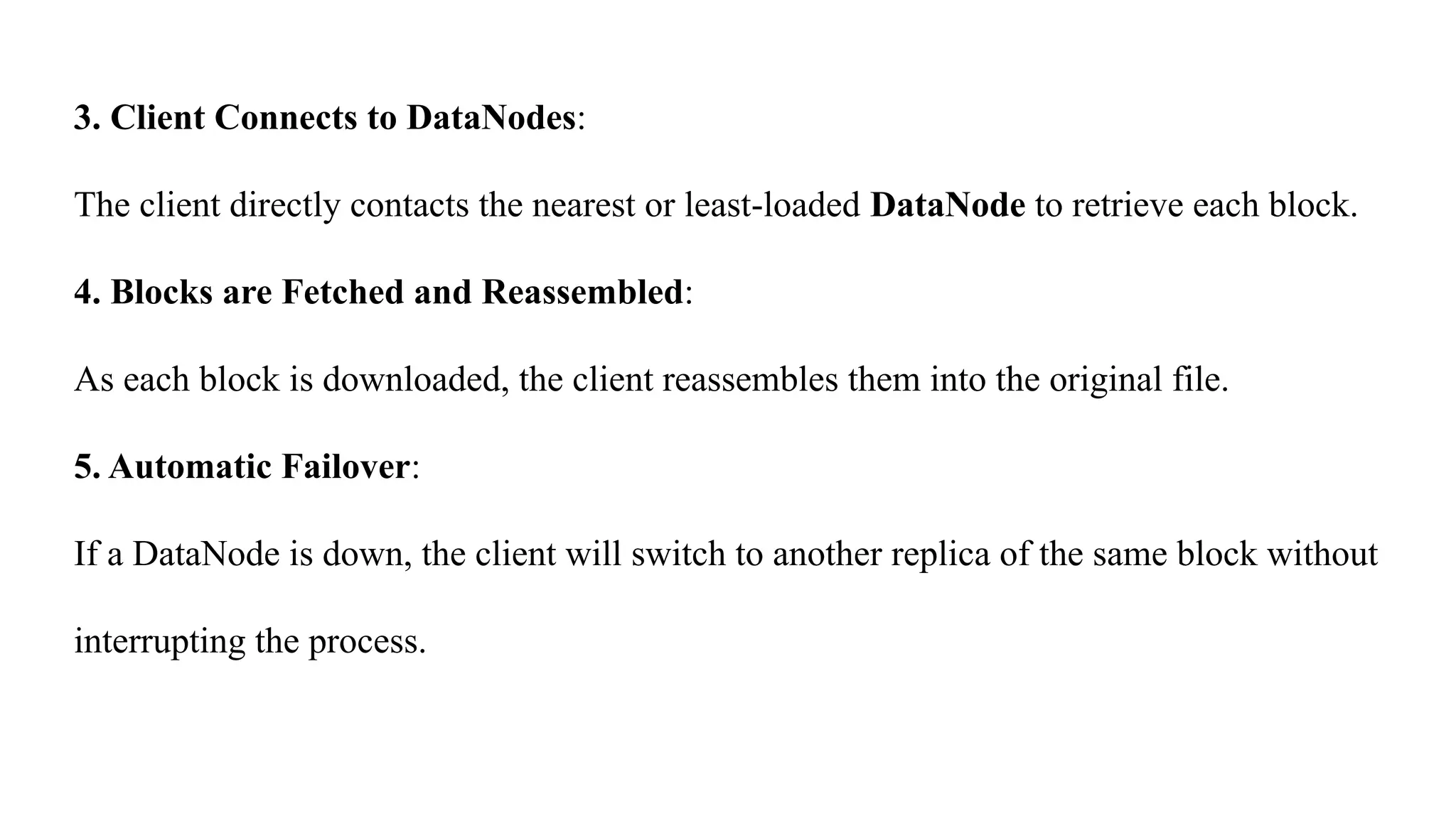 3. Client Connects to DataNodes:
The client directly contacts the nearest or least-loaded DataNode to retrieve each block.
4. Blocks are Fetched and Reassembled:
As each block is downloaded, the client reassembles them into the original file.
5. Automatic Failover:
If a DataNode is down, the client will switch to another replica of the same block without
interrupting the process.
 