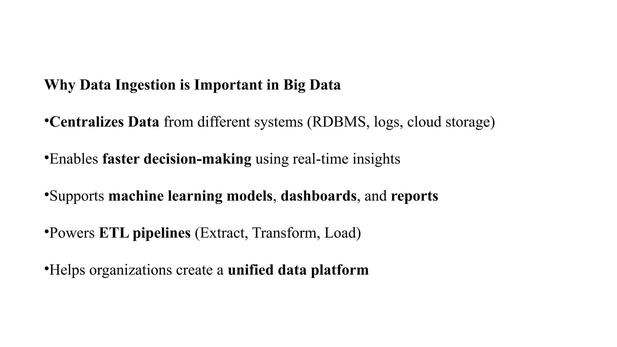 Why Data Ingestion is Important in Big Data
•Centralizes Data from different systems (RDBMS, logs, cloud storage)
•Enables faster decision-making using real-time insights
•Supports machine learning models, dashboards, and reports
•Powers ETL pipelines (Extract, Transform, Load)
•Helps organizations create a unified data platform
 