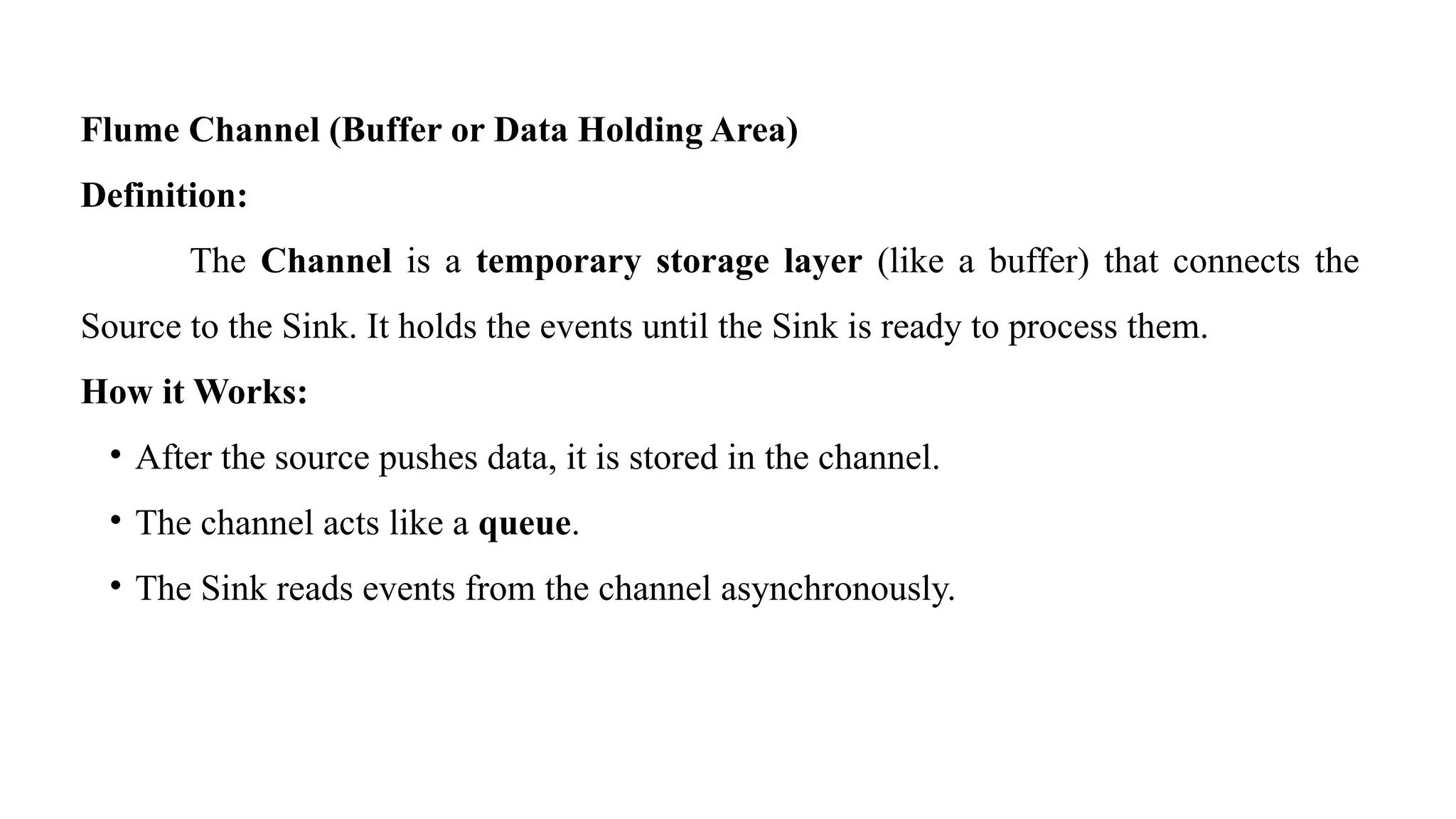 Flume Channel (Buffer or Data Holding Area)
Definition:
The Channel is a temporary storage layer (like a buffer) that connects the
Source to the Sink. It holds the events until the Sink is ready to process them.
How it Works:
• After the source pushes data, it is stored in the channel.
• The channel acts like a queue.
• The Sink reads events from the channel asynchronously.
 