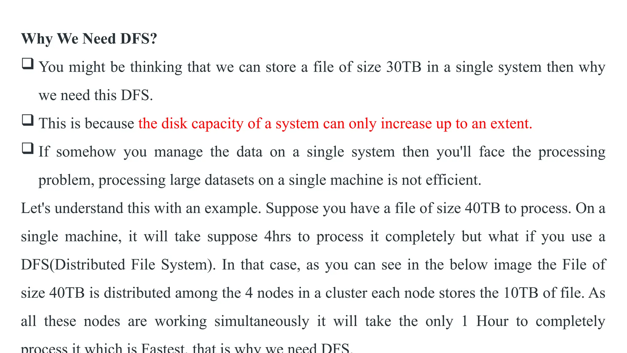 Why We Need DFS?
 You might be thinking that we can store a file of size 30TB in a single system then why
we need this DFS.
 This is because the disk capacity of a system can only increase up to an extent.
 If somehow you manage the data on a single system then you'll face the processing
problem, processing large datasets on a single machine is not efficient.
Let's understand this with an example. Suppose you have a file of size 40TB to process. On a
single machine, it will take suppose 4hrs to process it completely but what if you use a
DFS(Distributed File System). In that case, as you can see in the below image the File of
size 40TB is distributed among the 4 nodes in a cluster each node stores the 10TB of file. As
all these nodes are working simultaneously it will take the only 1 Hour to completely
 