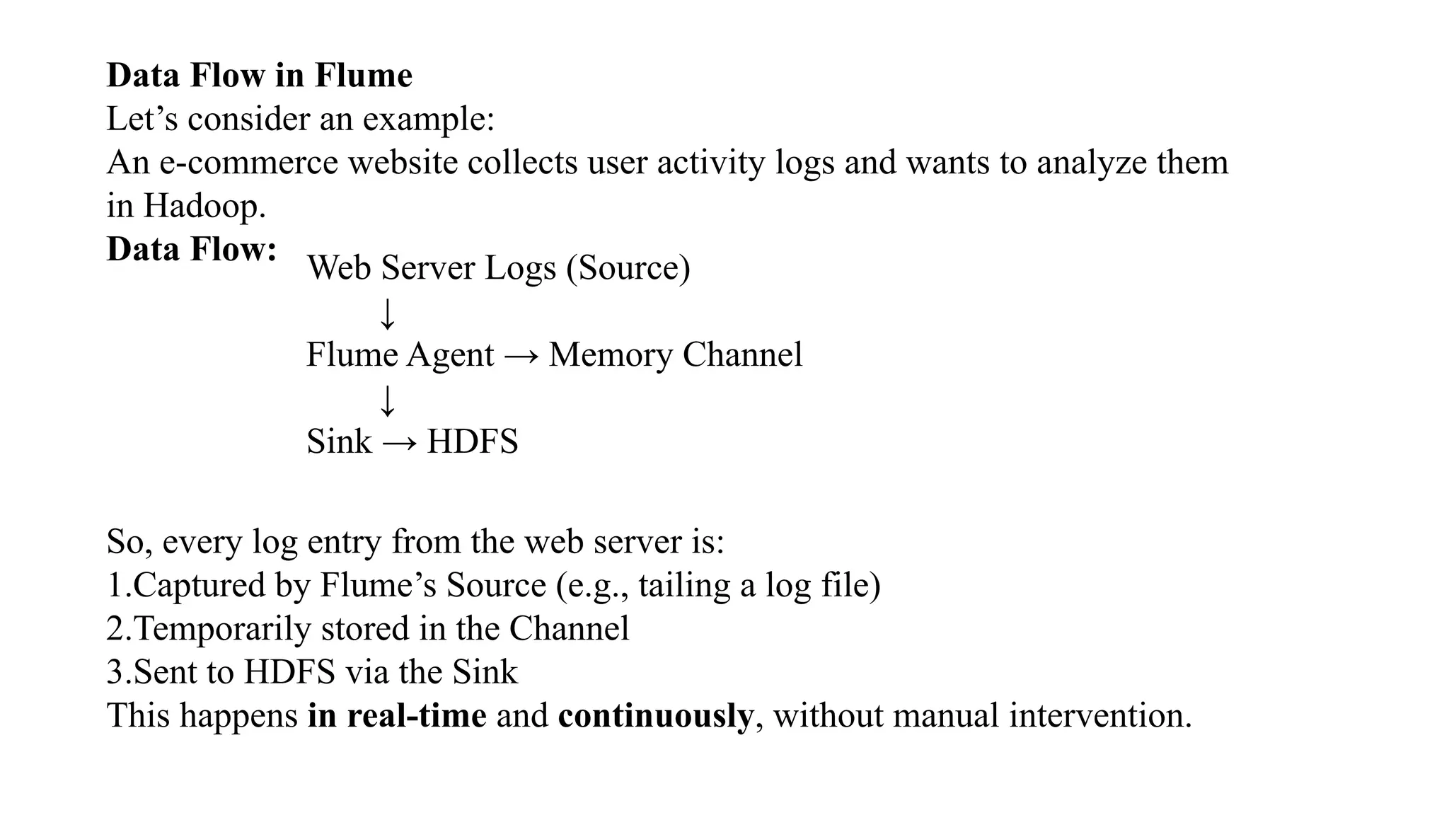 Data Flow in Flume
Let’s consider an example:
An e-commerce website collects user activity logs and wants to analyze them
in Hadoop.
Data Flow:
Web Server Logs (Source)
↓
Flume Agent → Memory Channel
↓
Sink → HDFS
So, every log entry from the web server is:
1.Captured by Flume’s Source (e.g., tailing a log file)
2.Temporarily stored in the Channel
3.Sent to HDFS via the Sink
This happens in real-time and continuously, without manual intervention.
 