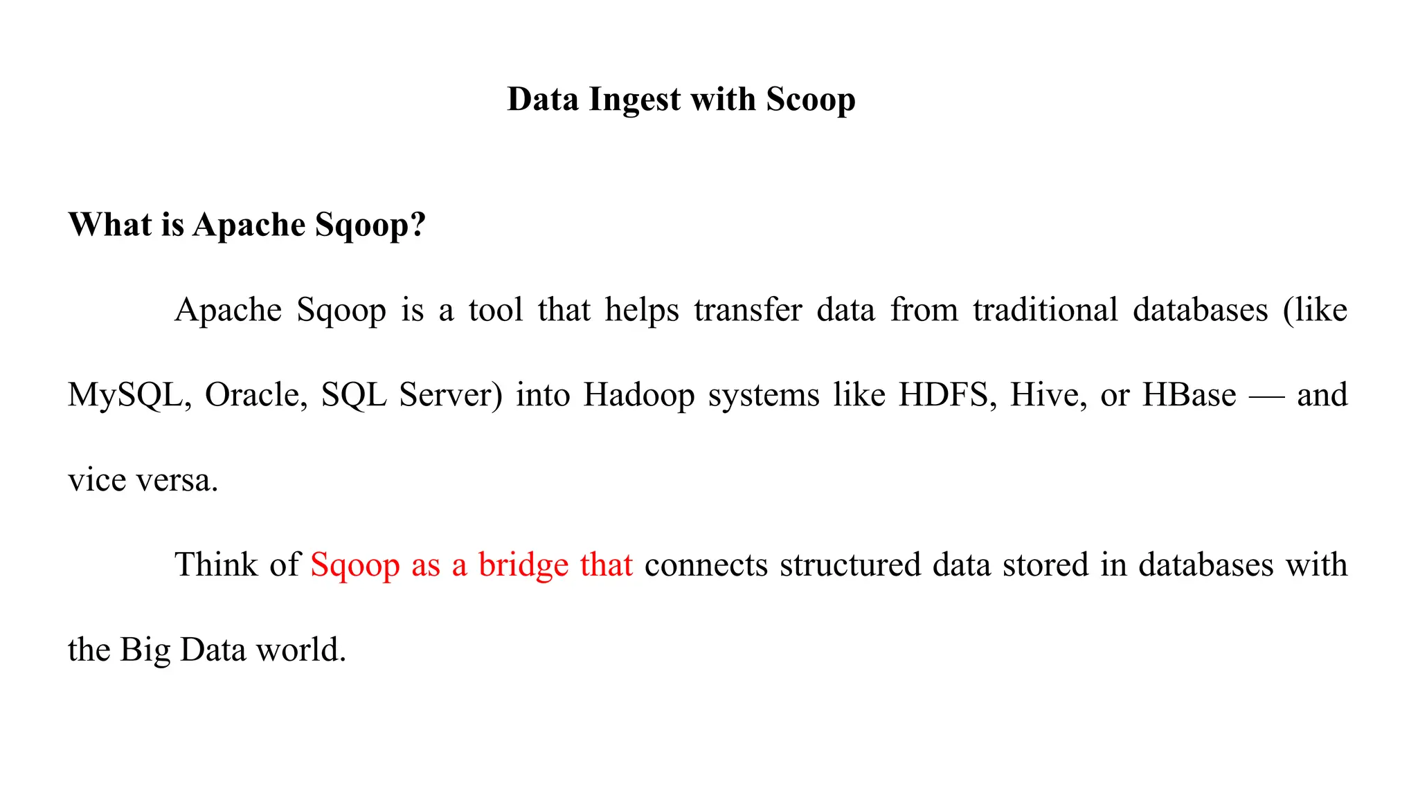 Data Ingest with Scoop
What is Apache Sqoop?
Apache Sqoop is a tool that helps transfer data from traditional databases (like
MySQL, Oracle, SQL Server) into Hadoop systems like HDFS, Hive, or HBase — and
vice versa.
Think of Sqoop as a bridge that connects structured data stored in databases with
the Big Data world.
 